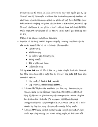 (router) không thể truyền đủ đoạn dữ liệu mà máy tính nguồn gởi đi, lớp
Network trên bộ định tuyến sẽ chia dữ liệu thành những đơn vị nhỏ hơn, nói
cách khác, nếu máy tính nguồn gởi đi các gói tin có kích thước là 20Kb, trong
khi Router chỉ cho phép các gói tin có kích thước là 10Kb đi qua, thì lúc đó lớp
Network của Router sẽ chia gói tin ra làm 2, mỗi gói tin có kích thước là 10Kb.
Ở đầu nhận, lớp Network ráp nối lại dữ liệu. Ví dụ: một số giao thức lớp này:
IP, IPX,...
Dữ liệu ở lớp này gọi packet hoặc datagram.
o Lớp liên kết dữ liệu (Data link Layer): cung cấp khả năng chuyển dữ liệu tin
cậy xuyên qua một liên kết vật lý. Lớp này liên quan đến:
 Địa chỉ vật lý.
 Mô hình mạng.
 Cơ chế truy cập đường truyền.
 Thông báo lỗi.
 Thứ tự phân phối frame.
 Điều khiển dòng.
Tại lớp data link, các bít đến từ lớp vật lý được chuyển thành các frame dữ
liệu bằng cách dùng một số nghi thức tại lớp này. Lớp data link được chia
thành hai lớp con:
 Lớp con LLC (logical link control).
 Lớp con MAC (media access control).
 Lớp con LLC là phần trên so với các giao thức truy cập đường truyền
khác, nó cung cấp sự mềm dẻo về giao tiếp. Bởi vì lớp con LLC hoạt
động độc lập với các giao thức truy cập đường truyền, cho nên các giao
thức lớp trên hơn (ví dụ như IP ở lớp mạng) có thể hoạt động mà
không phụ thuộc vào loại phương tiện LAN. Lớp con LLC có thể lệ thuộc
vào các lớp thấp hơn trong việc cung cấp truy cập đường truyền.
 Lớp con MAC cung cấp tính thứ tự truy cập vào môi trường LAN. Khi
nhiều trạm cùng truy cập chia sẻ môi trường truyền, để định danh mỗi
 