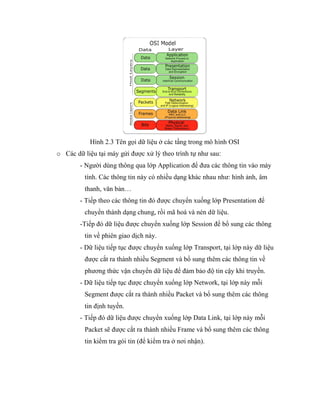 Hình 2.3 Tên gọi dữ liệu ở các tầng trong mô hình OSI
o Các dữ liệu tại máy gửi được xử lý theo trình tự như sau:
- Người dùng thông qua lớp Application để đưa các thông tin vào máy
tính. Các thông tin này có nhiều dạng khác nhau như: hình ảnh, âm
thanh, văn bản…
- Tiếp theo các thông tin đó được chuyển xuống lớp Presentation để
chuyển thành dạng chung, rồi mã hoá và nén dữ liệu.
-Tiếp đó dữ liệu được chuyển xuống lớp Session để bổ sung các thông
tin về phiên giao dịch này.
- Dữ liệu tiếp tục được chuyển xuống lớp Transport, tại lớp này dữ liệu
được cắt ra thành nhiều Segment và bổ sung thêm các thông tin về
phương thức vận chuyển dữ liệu để đảm bảo độ tin cậy khi truyền.
- Dữ liệu tiếp tục được chuyển xuống lớp Network, tại lớp này mỗi
Segment được cắt ra thành nhiều Packet và bổ sung thêm các thông
tin định tuyến.
- Tiếp đó dữ liệu được chuyển xuống lớp Data Link, tại lớp này mỗi
Packet sẽ được cắt ra thành nhiều Frame và bổ sung thêm các thông
tin kiểm tra gói tin (để kiểm tra ở nơi nhận).
 