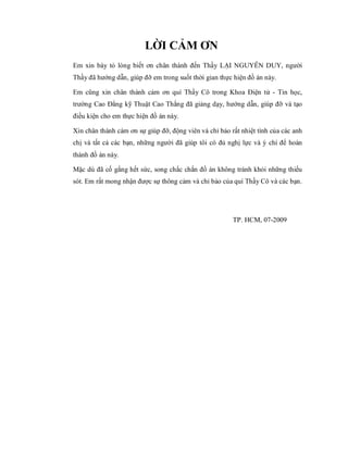 LỜI CẢM ƠN
Em xin bày tỏ lòng biết ơn chân thành đến Thầy LẠI NGUYỄN DUY, người
Thầy đã hướng dẫn, giúp đỡ em trong suốt thời gian thực hiện đồ án này.
Em cũng xin chân thành cảm ơn quí Thầy Cô trong Khoa Điện tử - Tin học,
trường Cao Đẳng kỹ Thuật Cao Thắng đã giảng dạy, hướng dẫn, giúp đỡ và tạo
điều kiện cho em thực hiện đồ án này.
Xin chân thành cám ơn sự giúp đỡ, động viên và chỉ bảo rất nhiệt tình của các anh
chị và tất cả các bạn, những người đã giúp tôi có đủ nghị lực và ý chí để hoàn
thành đồ án này.
Mặc dù đã cố gắng hết sức, song chắc chắn đồ án không tránh khỏi những thiếu
sót. Em rất mong nhận được sự thông cảm và chỉ bảo của quí Thầy Cô và các bạn.
TP. HCM, 07-2009
 
