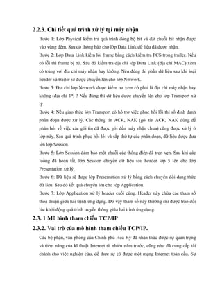2.2.3. Chi tiết quá trình xử lý tại máy nhận
Bước 1: Lớp Physical kiểm tra quá trình đồng bộ bit và đặt chuỗi bit nhận được
vào vùng đệm. Sau đó thông báo cho lớp Data Link dữ liệu đã được nhận.
Bước 2: Lớp Data Link kiểm lỗi frame bằng cách kiểm tra FCS trong trailer. Nếu
có lỗi thì frame bị bỏ. Sau đó kiểm tra địa chỉ lớp Data Link (địa chỉ MAC) xem
có trùng với địa chỉ máy nhận hay không. Nếu đúng thì phần dữ liệu sau khi loại
header và trailer sẽ được chuyển lên cho lớp Network.
Bước 3: Địa chỉ lớp Network được kiểm tra xem có phải là địa chỉ máy nhận hay
không (địa chỉ IP) ? Nếu đúng thì dữ liệu được chuyển lên cho lớp Transport xử
lý.
Bước 4: Nếu giao thức lớp Transport có hỗ trợ việc phục hồi lỗi thì số định danh
phân đoạn được xử lý. Các thông tin ACK, NAK (gói tin ACK, NAK dùng để
phản hồi về việc các gói tin đã được gởi đến máy nhận chưa) cũng được xử lý ở
lớp này. Sau quá trình phục hồi lỗi và sắp thứ tự các phân đoạn, dữ liệu được đưa
lên lớp Session.
Bước 5: Lớp Session đảm bảo một chuỗi các thông điệp đã trọn vẹn. Sau khi các
luồng đã hoàn tất, lớp Session chuyển dữ liệu sau header lớp 5 lên cho lớp
Presentation xử lý.
Bước 6: Dữ liệu sẽ được lớp Presentation xử lý bằng cách chuyển đổi dạng thức
dữ liệu. Sau đó kết quả chuyển lên cho lớp Application.
Bước 7: Lớp Application xử lý header cuối cùng. Header này chứa các tham số
thoả thuận giữa hai trình ứng dụng. Do vậy tham số này thường chỉ được trao đổi
lúc khởi động quá trình truyền thông giữa hai trình ứng dụng.
2.3. 1 Mô hình tham chiếu TCP/IP
2.3.2. Vai trò của mô hình tham chiếu TCP/IP.
Các bộ phận, văn phòng của Chính phủ Hoa Kỳ đã nhận thức được sự quan trọng
và tiềm năng của kĩ thuật Internet từ nhiều năm trước, cũng như đã cung cấp tài
chánh cho việc nghiên cứu, để thực sự có được một mạng Internet toàn cầu. Sự
 