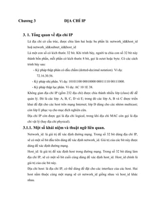 Chương 3 ĐỊA CHỈ IP
3. 1. Tổng quan về địa chỉ IP
Là địa chỉ có cấu trúc, được chia làm hai hoặc ba phần là: network_id&host_id
hoặ network_id&subnet_id&host_id
Là một con số có kích thước 32 bit. Khi trình bày, người ta chia con số 32 bit này
thành bốn phần, mỗi phần có kích thước 8 bit, gọi là octet hoặc byte. Có các cách
trình bày sau:
- Ký pháp thập phân có dấu chấm (dotted-decimal notation). Ví dụ:
72.16.30.56.
- Ký pháp nhị phân. Ví dụ: 10101100 00010000 00011110 00111000.
- Ký pháp thập lục phân. Ví dụ: AC 10 1E 38.
Không gian địa chỉ IP (gồm 232 địa chỉ) được chia thành nhiều lớp (class) để dễ
quản lý. Đó là các lớp: A, B, C, D và E; trong đó các lớp A, B và C được triển
khai để đặt cho các host trên mạng Internet; lớp D dùng cho các nhóm multicast;
còn lớp E phục vụ cho mục đích nghiên cứu.
Địa chỉ IP còn được gọi là địa chỉ logical, trong khi địa chỉ MAC còn gọi là địa
chỉ vật lý (hay địa chỉ physical).
3.1.1. Một số khái niệm và thuật ngữ liên quan.
Network_id: là giá trị để xác định đường mạng. Trong số 32 bit dùng địa chỉ IP,
sẽ có một số bit đầu tiên dùng để xác định network_id. Giá trị của các bit này được
dùng để xác định đường mạng.
Host_id: là giá trị để xác định host trong đường mạng. Trong số 32 bit dùng làm
địa chỉ IP, sẽ có một số bit cuối cùng dùng để xác định host_id. Host_id chính là
giá trị của các bit này.
Địa chỉ host: là địa chỉ IP, có thể dùng để đặt cho các interface của các host. Hai
host nằm thuộc cùng một mạng sẽ có network_id giống nhau và host_id khác
nhau.
 