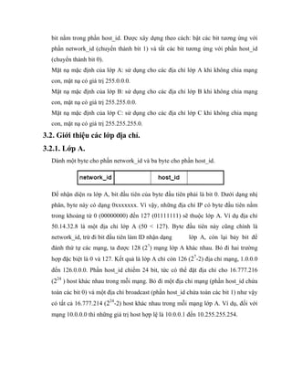 bit nằm trong phần host_id. Được xây dựng theo cách: bật các bit tương ứng với
phần network_id (chuyển thành bit 1) và tắt các bit tương ứng với phần host_id
(chuyển thành bit 0).
Mặt nạ mặc định của lớp A: sử dụng cho các địa chỉ lớp A khi không chia mạng
con, mặt nạ có giá trị 255.0.0.0.
Mặt nạ mặc định của lớp B: sử dụng cho các địa chỉ lớp B khi không chia mạng
con, mặt nạ có giá trị 255.255.0.0.
Mặt nạ mặc định của lớp C: sử dụng cho các địa chỉ lớp C khi không chia mạng
con, mặt nạ có giá trị 255.255.255.0.
3.2. Giới thiệu các lớp địa chỉ.
3.2.1. Lớp A.
Dành một byte cho phần network_id và ba byte cho phần host_id.
Để nhận diện ra lớp A, bit đầu tiên của byte đầu tiên phải là bit 0. Dưới dạng nhị
phân, byte này có dạng 0xxxxxxx. Vì vậy, những địa chỉ IP có byte đầu tiên nằm
trong khoảng từ 0 (00000000) đến 127 (01111111) sẽ thuộc lớp A. Ví dụ địa chỉ
50.14.32.8 là một địa chỉ lớp A (50 < 127). Byte đầu tiên này cũng chính là
network_id, trừ đi bit đầu tiên làm ID nhận dạng lớp A, còn lại bảy bit để
đánh thứ tự các mạng, ta được 128 (27
) mạng lớp A khác nhau. Bỏ đi hai trường
hợp đặc biệt là 0 và 127. Kết quả là lớp A chỉ còn 126 (27
-2) địa chỉ mạng, 1.0.0.0
đến 126.0.0.0. Phần host_id chiếm 24 bit, tức có thể đặt địa chỉ cho 16.777.216
(224
) host khác nhau trong mỗi mạng. Bỏ đi một địa chỉ mạng (phần host_id chứa
toàn các bit 0) và một địa chỉ broadcast (phần host_id chứa toàn các bit 1) như vậy
có tất cả 16.777.214 (224
-2) host khác nhau trong mỗi mạng lớp A. Ví dụ, đối với
mạng 10.0.0.0 thì những giá trị host hợp lệ là 10.0.0.1 đến 10.255.255.254.
 