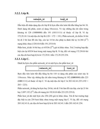 3.2.2. Lớp B.
Dấu hiệu để nhận dạng địa chỉ lớp B là byte đầu tiên luôn bắt đầu bằng hai bit 10.
Dưới dạng nhị phân, octet có dạng 10xxxxxx. Vì vậy những địa chỉ nằm trong
khoảng từ 128 (10000000) đến 191 (10111111) sẽ thuộc về lớp B. Ví dụ
172.29.10.1 là một địa chỉ lớp B (128 < 172 < 191). Phần network_id chiếm 16 bit
bỏ đi 2 bit làm ID cho lớp, còn lại 14 bit cho phép ta đánh thứ tự 16.384 (214
)
mạng khác nhau (128.0.0.0 đến 191.255.0.0)
Phần host_id dài 16 bit hay có 65536 (216
) giá trị khác nhau. Trừ 2 trường hợp đặc
biệt còn lại 65534 host trong một mạng lớp B. Ví dụ, đối với mạng 172.29.0.0 thì
các địa chỉ host hợp lệ là từ 172.29.0.1 đến 172.29.255.254.
3.2.3. Lớp C.
Dành ba byte cho phần network_id và một byte cho phần host_id.
Byte đầu tiên luôn bắt đầu bằng ba bit 110 và dạng nhị phân của octet này là
110xxxxx. Như vậy những địa chỉ nằm trong khoảng từ 192 (11000000) đến 223
(11011111) sẽ thuộc về lớp C. Ví dụ một địa chỉ lớp C là 203.162.41.235 (192 <
203 < 223).
Phần network_id dùng ba byte hay 24 bit, trừ đi 3 bit làm ID của lớp, còn lại 21 bit
hay 2.097.152 (221
) địa chỉ mạng (từ 192.0.0.0 đến 223.255.255.0).
Phần host_id dài một byte cho 256 (28) giá trị khác nhau. Trừ đi hai trường hợp
đặc biệt ta còn 254 host khác nhau trong một mạng lớp C. Ví dụ, đối với mạng
203.162.41.0, các địa chỉ host hợp lệ là từ 203.162.41.1 đến 203.162.41.254.
 