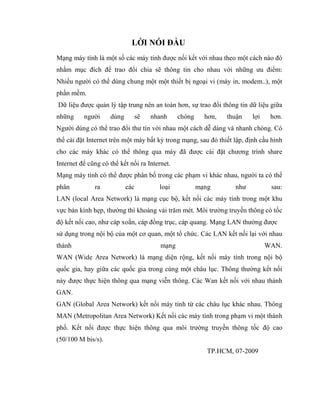 LỜI NÓI ĐẦU
Mạng máy tính là một số các máy tính được nối kết với nhau theo một cách nào đó
nhằm mục đích để trao đổi chia sẽ thông tin cho nhau với những ưu điểm:
Nhiều người có thể dùng chung một một thiết bị ngoại vi (máy in, modem..), một
phần mềm.
Dữ liệu được quản lý tập trung nên an toàn hơn, sự trao đổi thông tin dữ liệu giữa
những người dùng sẽ nhanh chóng hơn, thuận lợi hơn.
Người dùng có thể trao đổi thư tín với nhau một cách dễ dàng và nhanh chóng. Có
thể cài đặt Internet trên một máy bất kỳ trong mạng, sau đó thiết lập, định cầu hình
cho các máy khác có thể thông qua máy đã được cài đặt chương trình share
Internet để cũng có thể kết nối ra Internet.
Mạng máy tính có thể được phân bố trong các phạm vi khác nhau, người ta có thể
phân ra các loại mạng như sau:
LAN (local Area Network) là mạng cục bộ, kết nối các máy tính trong một khu
vực bán kính hẹp, thường thì khoảng vài trăm mét. Môi trường truyền thông có tốc
độ kết nối cao, như cáp xoắn, cáp đồng trục, cáp quang. Mạng LAN thường được
sử dụng trong nội bộ của một cơ quan, một tổ chức. Các LAN kết nối lại với nhau
thành mạng WAN.
WAN (Wide Area Network) là mạng diện rộng, kết nối máy tính trong nội bộ
quốc gia, hay giữa các quốc gia trong cùng một châu lục. Thông thường kết nối
này được thực hiện thông qua mạng viễn thông. Các Wan kết nối với nhau thành
GAN.
GAN (Global Area Network) kết nối máy tính từ các châu lục khác nhau. Thông
MAN (Metropolitan Area Network) Kết nối các máy tính trong phạm vi một thành
phố. Kết nối được thực hiện thông qua môi trường truyền thông tốc độ cao
(50/100 M bis/s).
TP.HCM, 07-2009
 
