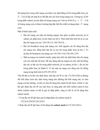 Số lượng host trong mỗi mạng con được xác định bằng số bit trong phần host_id;
2x
– 2 là số địa chỉ hợp lệ có thể đặt cho các host trong mạng con. Tương tự, số bit
trong phần subnet_id xác định số lượng mạng con. Giả sử số bit là y → 2y
– 2 là
số lượng mạng con có được (trường hợp đặc biệt thì cóthể sử dụng được 2y
mạng
con).
Một số khái niệm mới:
o Địa chỉ mạng con (địa chỉ đường mạng): bao gồm cả phần network_id và
subnet_id, phần host_id chỉ chứa các bit 0. Theo hình bên trên thì ta có các
địa chỉ mạng con sau: 150.150.1.0, 150.150.2.0, …
o Địa chỉ broadcast trong một mạng con: Giữ nguyên các bit dùng làm địa
chỉ mạng con, đồng thời bật tất cả các bit trong phần host_id lên 1. Ví
dụ địa chỉ broadcast của mạng con 150.150.1.0 là 150.150.1.255.
o Mặt nạ mạng con (subnet mask): giúp máy tính xác định được địa chỉ mạng
con của một địa chỉ host. Để xây dựng mặt nạ mạng con cho một hệ thống
địa chỉ, ta bật các bit trong phần network_id và subnet_id lên 1, tắt các bit
trong phần host_id thành 0. Ví dụ mặt nạ mạng con dùng cho hệ thống
mạng trong hình trên là 255.255.255.0.
Vấn đề đặt ra là khi xác định được một địa chỉ IP (ví dụ 172.29.8.230) ta không
thể biết được host này nằm trong mạng nào (không thể biết mạng này có chia
mạng con hay không, và nếu có chia thì dung bao nhiêu bit để chia). Chính vì vậy
khi ghi nhận địa chỉ IP của một host, ta cũng phải cho biết subnet mask là bao
nhiêu (subnet mask có thể là giá trị thập phân, cũng có thể là số bit dùng làm
subnet mask).
+ Ví dụ địa chỉ IP ghi theo giá trị thập phân của subnet mask là
172.29.8.230/255.255.255.0
+ Hoặc địa chỉ IP ghi theo số bit dùng làm subnet mask là 172.29.8.230/24.
 