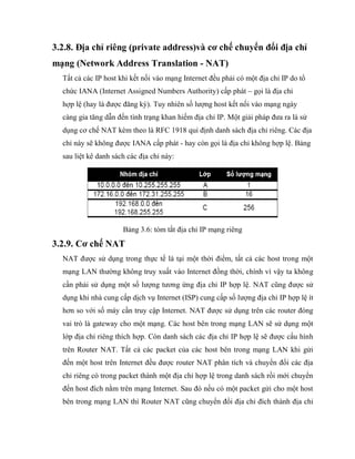 3.2.8. Địa chỉ riêng (private address)và cơ chế chuyển đổi địa chỉ
mạng (Network Address Translation - NAT)
Tất cả các IP host khi kết nối vào mạng Internet đều phải có một địa chỉ IP do tổ
chức IANA (Internet Assigned Numbers Authority) cấp phát – gọi là địa chỉ
hợp lệ (hay là được đăng ký). Tuy nhiên số lượng host kết nối vào mạng ngày
càng gia tăng dẫn đến tình trạng khan hiếm địa chỉ IP. Một giải pháp đưa ra là sử
dụng cơ chế NAT kèm theo là RFC 1918 qui định danh sách địa chỉ riêng. Các địa
chỉ này sẽ không được IANA cấp phát - hay còn gọi là địa chỉ không hợp lệ. Bảng
sau liệt kê danh sách các địa chỉ này:
Bảng 3.6: tóm tắt địa chỉ IP mạng riêng
3.2.9. Cơ chế NAT
NAT được sử dụng trong thực tế là tại một thời điểm, tất cả các host trong một
mạng LAN thường không truy xuất vào Internet đồng thời, chính vì vậy ta không
cần phải sử dụng một số lượng tương ứng địa chỉ IP hợp lệ. NAT cũng được sử
dụng khi nhà cung cấp dịch vụ Internet (ISP) cung cấp số lượng địa chỉ IP hợp lệ ít
hơn so với số máy cần truy cập Internet. NAT được sử dụng trên các router đóng
vai trò là gateway cho một mạng. Các host bên trong mạng LAN sẽ sử dụng một
lớp địa chỉ riêng thích hợp. Còn danh sách các địa chỉ IP hợp lệ sẽ được cấu hình
trên Router NAT. Tất cả các packet của các host bên trong mạng LAN khi gửi
đến một host trên Internet đều được router NAT phân tích và chuyển đổi các địa
chỉ riêng có trong packet thành một địa chỉ hợp lệ trong danh sách rồi mới chuyển
đến host đích nằm trên mạng Internet. Sau đó nếu có một packet gửi cho một host
bên trong mạng LAN thì Router NAT cũng chuyển đổi địa chỉ đích thành địa chỉ
 
