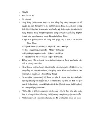 o Chi phí
o Yêu cầu cài đặt
o Độ bảo mật
o Băng thông (bandwidth): được xác định bằng tổng lượng thông tin có thể
truyền dẫn trên đường truyền tại một thời điểm. Băng thông là một số xác
định, bị giới hạn bởi phương tiện truyền dẫn, kỹ thuật truyền dẫn và thiết bị
mạng được sử dụng. Băng thông là một trong những thông số dùng để phân
tích độ hiệu quả của đường mạng. Đơn vị của băng thông:
+ Bps (Bits per second-số bit trong một giây): đây là đơn vị cơ bản của
băng thông.
+ KBps (Kilobits per second): 1 KBps=103 bps=1000 Bps
+ MBps (Megabits per second): 1 MBps = 103 KBps
+ GBps (Gigabits per second): 1 GBps = 103 MBps
+ TBps (Terabits per second): 1 TBps = 103 GBPS.
o Thông lượng (Throughput): lượng thông tin thực sự được truyền dẫn trên
thiết bị tại một thời điểm.
o Băng tầng cơ sở (baseband): dành toàn bộ băng thông cho một kênh truyền,
băng tầng mở rộng (broadband):cho phép nhiều kênh truyền chia sẻ một
phương tiện truyền dẫn (chia sẻ băng thông).
o Độ suy giảm (attenuation): độ đo sự suy yếu đi của tín hiệu khi di chuyển
trên một phương tiện truyền dẫn. Các nhà thiết kế cáp phải chỉ định các giới
hạn về chiều dài dây cáp vì khi cáp dài sẽ dẫn đến tình trạng tín hiệu yếu đi
mà không thể phục hồi được.
o Nhiễu điện từ (Electromagnetic interference - EMI): bao gồm các nhiễu
điện từ bên ngoài làm biến dạng tín hiệu trong một phương tiện truyền dẫn.
o Nhiễu xuyên kênh (crosstalk): hai dây dẫn đặt kề nhau làm nhiễu lẫn nhau.
 