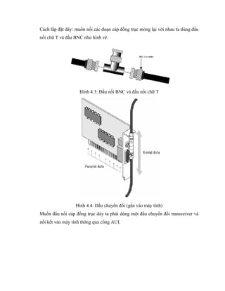 Cách lắp đặt dây: muốn nối các đoạn cáp đồng trục mỏng lại với nhau ta dùng đầu
nối chữ T và đầu BNC như hình vẽ.
Hình 4.3: Đầu nối BNC và đầu nối chữ T
Hình 4.4: Đầu chuyển đổi (gắn vào máy tính)
Muốn đấu nối cáp đồng trục dày ta phải dùng một đầu chuyển đổi transceiver và
nối kết vào máy tính thông qua cổng AUI.
 