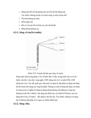 o Dùng làm kết nối dự phòng cho các kết nối hệ thống cáp.
Tuy nhiên, đường truyền vô tuyến cũng có một số hạn chế:
o Tín hiệu không an toàn.
o Dễ bị nghe lén.
o Khi có vật cản thì tín hiệu suy yếu rất nhanh.
o Băng thông không cao.
4.3.1. Sóng vô tuyến (radio).
Hình 4.22: Truyển dữ liệu qua sóng vô tuyến
Sóng radio nằm trong phạm vi từ 10 KHz đến 1 GHz, trong miền này ta có rất
nhiều dải tần ví dụ như: sóng ngắn, VHF (dùng cho tivi và radio FM), UHF
(dùng cho tivi). Tại mỗi quốc gia, nhà nước sẽ quản lý cấp phép sử dụng các băng
tần để tránh tình trạng các sóng bị nhiễu. Nhưng có một số băng tần được chỉ định
là vùng tự do có nghĩa là chúng ta dùng nhưng không cần đăng ký (vùng này
thường có dải tần 2,4Ghz). Tận dụng lợi điểm này các thiết bị Wireless của các
hãng như Cisco, Compex đều dùng ở dải tần này. Tuy nhiên, chúng ta sử dụng
tần số không cấp phép sẽ có nguy cơ nhiễu nhiều hơn.
4.3.2. Sóng viba.
 