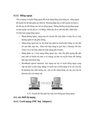 4.3.3. Hồng ngoại.
Tất cả mạng vô tuyến hồng ngoại đều hoạt động bằng cách dùng tia hồng ngoại
để truyền tải dữ liệu giữa các thiết bị. Phương pháp này có thể truyền tín hiệu ở
tốc độ cao do dải thông cao của tia hồng ngoại. Thông thường mạng hồng ngoại
có thể truyền với tốc độ từ 1-10 Mbps. Miền tần số từ 100 Ghz đến 1000 GHz.
Có bốn loại mạng hồng ngoại:
o Mạng đường ngắm: mạng này chỉ truyền khi máy phát và máy thu có một
đường ngắm rõ rệt giữa chúng.
o Mạng hồng ngoại tán xạ: kỹ thuật này phát tia truyền dội tường và sàn nhà
rồi mới đến máy thu. Diện tích hiệu dụng bị giới hạn ở khoảng 100 feet
(35m) và có tín hiệu chậm do hiện tượng dội tín hiệu.
o Mạng phản xạ: ở loại mạng hồng ngoại này, máy thu-phát quang đặt gần
máy tính sẽ truyền tới một vị trí chung, tại đây tia truyền được đổi hướng
đến máy tính thích hợp.
o Broadband optical telepoint: loại mạng cục bộ vô tuyến hồng ngoại cung
cấp các dịch vụ dải rộng. Mạng vô tuyến này có khả năng xử lý các yêu cầu
đa phương tiện chất lượng cao, vốn có thể trùng khớp với các yêu cầu đa
phương tiện của mạng cáp.
4.25: Truyền dữ liệu giữa hai máy tính thông qua hồng ngoại
4.4. các thiết bị mạng.
4.4.1. Card mạng (NIC hay Adapter).
 