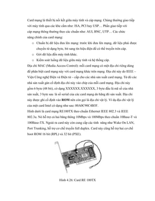 Card mạng là thiết bị nối kết giữa máy tính và cáp mạng. Chúng thường giao tiếp
với máy tính qua các khe cắm như: ISA, PCI hay USP… Phần giao tiếp với
cáp mạng thông thường theo các chuẩn như: AUI, BNC, UTP… Các chức
năng chính của card mạng:
o Chuẩn bị dữ liệu đưa lên mạng: trước khi đưa lên mạng, dữ liệu phải được
chuyển từ dạng byte, bit sang tín hiệu điện để có thể truyền trên cáp.
o Gởi dữ liệu đến máy tính khác.
o Kiểm soát luồng dữ liệu giữa máy tính và hệ thống cáp.
Địa chỉ MAC (Media Access Control): mỗi card mạng có một địa chỉ riêng dùng
để phân biệt card mạng này với card mạng khác trên mạng. Địa chỉ này do IEEE –
Viện Công nghệ Điện và Điện tử – cấp cho các nhà sản xuất card mạng. Từ đó các
nhà sản xuất gán cố định địa chỉ này vào chip của mỗi card mạng. Địa chỉ này
gồm 6 byte (48 bit), có dạng XXXXXX.XXXXXX, 3 byte đầu là mã số của nhà
sản xuất, 3 byte sau là số serial của các card mạng do hãng đó sản xuất. Địa chỉ
này được ghi cố định vào ROM nên còn gọi là địa chỉ vật lý. Ví dụ địa chỉ vật lý
của một card Intel có dạng như sau: 00A0C90C4B3F.
Hình dưới là card mạng RE100TX theo chuẩn Ethernet IEEE 802.3 và IEEE
802.3u. Nó hỗ trợ cả hai băng thông 10Mbps và 100Mbps theo chuẩn 10Base-T và
100Base-TX. Ngoài ra card này còn cung cấp các tính năng như Wake On LAN,
Port Trunking, hỗ trợ cơ chế truyền full duplex. Card này cũng hỗ trợ hai cơ chế
boot ROM 16 bit (RPL) và 32 bit (PXE).
Hình 4.26: Card RE 100TX
 