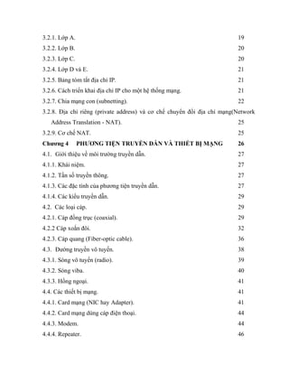 3.2.1. Lớp A. 19
3.2.2. Lớp B. 20
3.2.3. Lớp C. 20
3.2.4. Lớp D và E. 21
3.2.5. Bảng tóm tắt địa chỉ IP. 21
3.2.6. Cách triển khai địa chỉ IP cho một hệ thống mạng. 21
3.2.7. Chia mạng con (subnetting). 22
3.2.8. Địa chỉ riêng (private address) và cơ chế chuyển đổi địa chỉ mạng(Network
Address Translation - NAT). 25
3.2.9. Cơ chế NAT. 25
Chương 4 PHƯƠNG TIỆN TRUYỀN DẪN VÀ THIẾT BỊ MẠNG 26
4.1. Giới thiệu về môi trường truyền dẫn. 27
4.1.1. Khái niệm. 27
4.1.2. Tần số truyền thông. 27
4.1.3. Các đặc tính của phương tiện truyền dẫn. 27
4.1.4. Các kiểu truyền dẫn. 29
4.2. Các loại cáp. 29
4.2.1. Cáp đồng trục (coaxial). 29
4.2.2 Cáp xoắn đôi. 32
4.2.3. Cáp quang (Fiber-optic cable). 36
4.3. Đường truyền vô tuyến. 38
4.3.1. Sóng vô tuyến (radio). 39
4.3.2. Sóng viba. 40
4.3.3. Hồng ngoại. 41
4.4. Các thiết bị mạng. 41
4.4.1. Card mạng (NIC hay Adapter). 41
4.4.2. Card mạng dùng cáp điện thoại. 44
4.4.3. Modem. 44
4.4.4. Repeater. 46
 