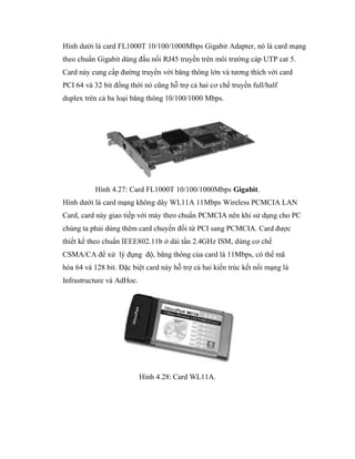 Hình dưới là card FL1000T 10/100/1000Mbps Gigabit Adapter, nó là card mạng
theo chuẩn Gigabit dùng đầu nối RJ45 truyền trên môi trường cáp UTP cat 5.
Card này cung cấp đường truyền với băng thông lớn và tương thích với card
PCI 64 và 32 bit đồng thời nó cũng hỗ trợ cả hai cơ chế truyền full/half
duplex trên cả ba loại băng thông 10/100/1000 Mbps.
Hình 4.27: Card FL1000T 10/100/1000Mbps Gigabit.
Hình dưới là card mạng không dây WL11A 11Mbps Wireless PCMCIA LAN
Card, card này giao tiếp với máy theo chuẩn PCMCIA nên khi sử dụng cho PC
chúng ta phải dùng thêm card chuyển đổi từ PCI sang PCMCIA. Card được
thiết kế theo chuẩn IEEE802.11b ở dải tần 2.4GHz ISM, dùng cơ chế
CSMA/CA để xử lý đụng độ, băng thông của card là 11Mbps, có thể mã
hóa 64 và 128 bit. Đặc biệt card này hỗ trợ cả hai kiến trúc kết nối mạng là
Infrastructure và AdHoc.
Hình 4.28: Card WL11A.
 