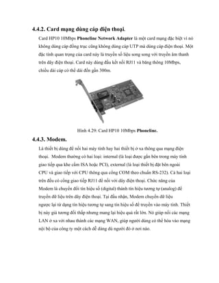 4.4.2. Card mạng dùng cáp điện thoại.
Card HP10 10Mbps Phoneline Network Adapter là một card mạng đặc biệt vì nó
không dùng cáp đồng trục cũng không dùng cáp UTP mà dùng cáp điện thoại. Một
đặc tính quan trọng của card này là truyền số liệu song song với truyền âm thanh
trên dây điện thoại. Card này dùng đầu kết nối RJ11 và băng thông 10Mbps,
chiều dài cáp có thể dài đến gần 300m.
Hình 4.29: Card HP10 10Mbps Phoneline.
4.4.3. Modem.
Là thiết bị dùng để nối hai máy tính hay hai thiết bị ở xa thông qua mạng điện
thoại. Modem thường có hai loại: internal (là loại được gắn bên trong máy tính
giao tiếp qua khe cắm ISA hoặc PCI), external (là loại thiết bị đặt bên ngoài
CPU và giao tiếp với CPU thông qua cổng COM theo chuẩn RS-232). Cả hai loại
trên đều có cổng giao tiếp RJ11 để nối với dây điện thoại. Chức năng của
Modem là chuyển đổi tín hiệu số (digital) thành tín hiệu tương tự (analog) để
truyền dữ liệu trên dây điện thoại. Tại đầu nhận, Modem chuyển dữ liệu
ngược lại từ dạng tín hiệu tương tự sang tín hiệu số để truyền vào máy tính. Thiết
bị này giá tương đối thấp nhưng mang lại hiệu quả rất lớn. Nó giúp nối các mạng
LAN ở xa với nhau thành các mạng WAN, giúp người dùng có thể hòa vào mạng
nội bộ của công ty một cách dễ dàng dù người đó ở nơi nào.
 