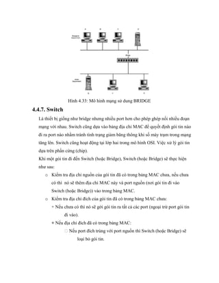 Hình 4.33: Mô hình mạng sử dung BRIDGE
4.4.7. Switch
Là thiết bị giống như bridge nhưng nhiều port hơn cho phép ghép nối nhiều đoạn
mạng với nhau. Switch cũng dựa vào bảng địa chỉ MAC để quyết định gói tin nào
đi ra port nào nhằm tránh tình trạng giảm băng thông khi số máy trạm trong mạng
tăng lên. Switch cũng hoạt động tại lớp hai trong mô hình OSI. Việc xử lý gói tin
dựa trên phần cứng (chip).
Khi một gói tin đi đến Switch (hoặc Bridge), Switch (hoặc Bridge) sẽ thực hiện
như sau:
o Kiểm tra địa chỉ nguồn của gói tin đã có trong bảng MAC chưa, nếu chưa
có thì nó sẽ thêm địa chỉ MAC này và port nguồn (nơi gói tin đi vào
Switch (hoặc Bridge)) vào trong bảng MAC.
o Kiểm tra địa chỉ đích của gói tin đã có trong bảng MAC chưa:
+ Nếu chưa có thì nó sẽ gởi gói tin ra tất cả các port (ngoại trừ port gói tin
đi vào).
+ Nếu địa chỉ đích đã có trong bảng MAC:
Nếu port đích trùng với port nguồn thì Switch (hoặc Bridge) sẽ
loại bỏ gói tin.
 