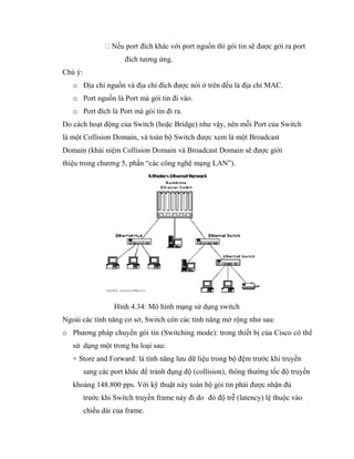 Nếu port đích khác với port nguồn thì gói tin sẽ được gởi ra port
đích tương ứng.
Chú ý:
o Địa chỉ nguồn và địa chỉ đích được nói ở trên đều là địa chỉ MAC.
o Port nguồn là Port mà gói tin đi vào.
o Port đích là Port mà gói tin đi ra.
Do cách hoạt động của Switch (hoặc Bridge) như vậy, nên mỗi Port của Switch
là một Collision Domain, và toàn bộ Switch được xem là một Broadcast
Domain (khái niệm Collision Domain và Broadcast Domain sẽ được giới
thiệu trong chương 5, phần “các công nghệ mạng LAN”).
Hình 4.34: Mô hình mạng sử dụng switch
Ngoài các tính năng cơ sở, Switch còn các tính năng mở rộng như sau:
o Phương pháp chuyển gói tin (Switching mode): trong thiết bị của Cisco có thể
sử dụng một trong ba loại sau:
+ Store and Forward: là tính năng lưu dữ liệu trong bộ đệm trước khi truyền
sang các port khác để tránh đụng độ (collision), thông thường tốc độ truyền
khoảng 148.800 pps. Với kỹ thuật này toàn bộ gói tin phải được nhận đủ
trước khi Switch truyền frame này đi do đó độ trễ (latency) lệ thuộc vào
chiều dài của frame.
 