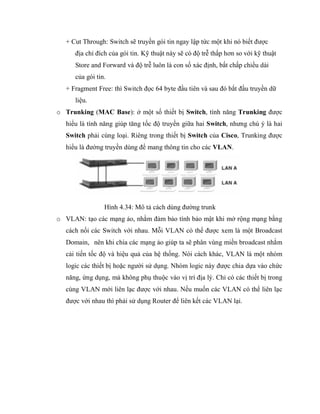 + Cut Through: Switch sẽ truyền gói tin ngay lập tức một khi nó biết được
địa chỉ đích của gói tin. Kỹ thuật này sẽ có độ trễ thấp hơn so với kỹ thuật
Store and Forward và độ trễ luôn là con số xác định, bất chấp chiều dài
của gói tin.
+ Fragment Free: thì Switch đọc 64 byte đầu tiên và sau đó bắt đầu truyền dữ
liệu.
o Trunking (MAC Base): ở một số thiết bị Switch, tính năng Trunking được
hiểu là tính năng giúp tăng tốc độ truyền giữa hai Switch, nhưng chú ý là hai
Switch phải cùng loại. Riêng trong thiết bị Switch của Cisco, Trunking được
hiểu là đường truyền dùng để mang thông tin cho các VLAN.
Hình 4.34: Mô tả cách dùng đường trunk
o VLAN: tạo các mạng ảo, nhằm đảm bảo tính bảo mật khi mở rộng mạng bằng
cách nối các Switch với nhau. Mỗi VLAN có thể được xem là một Broadcast
Domain, nên khi chia các mạng ảo giúp ta sẽ phân vùng miền broadcast nhằm
cải tiến tốc độ và hiệu quả của hệ thống. Nói cách khác, VLAN là một nhóm
logic các thiết bị hoặc người sử dụng. Nhóm logic này được chia dựa vào chức
năng, ứng dụng, mà không phụ thuộc vào vị trí địa lý. Chỉ có các thiết bị trong
cùng VLAN mới liên lạc được với nhau. Nếu muốn các VLAN có thể liên lạc
được với nhau thì phải sử dụng Router để liên kết các VLAN lại.
 