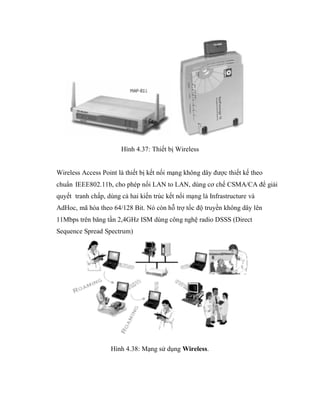 Hình 4.37: Thiết bị Wireless
Wireless Access Point là thiết bị kết nối mạng không dây được thiết kế theo
chuẩn IEEE802.11b, cho phép nối LAN to LAN, dùng cơ chế CSMA/CA để giải
quyết tranh chấp, dùng cả hai kiến trúc kết nối mạng là Infrastructure và
AdHoc, mã hóa theo 64/128 Bit. Nó còn hỗ trợ tốc độ truyền không dây lên
11Mbps trên băng tần 2,4GHz ISM dùng công nghệ radio DSSS (Direct
Sequence Spread Spectrum)
Hình 4.38: Mạng sử dụng Wireless.
 