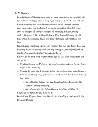 4.4.9. Router.
Là thiết bị dùng nối kết các mạng logic với nhau, kiểm soát và lọc các gói tin nên
hạn chế được lưu lượng trên các mạng logic (thông qua cơ chế Access-list). Các
Router dùng bảng định tuyến (Routing table) để lưu trữ thông tin về mạng
dùng trong trường hợp tìm đường đi tối ưu cho các gói tin. Bảng định tuyến
chứa các thông tin về đường đi, thông tin về ước lượng thời gian, khoảng
cách… Bảng này có thể cấu hình tĩnh hay tự động. Router hiểu được địa chỉ
logic IP nên thông thường Router hoạt động ở lớp mạng (network) hoặc cao
hơn.
Người ta cũng có thể thực hiện firewall ở mức độ đơn giản trên Router thông qua
tính năng Accesslist (tạo một danh sách truy cập hợp lệ), thực hiện việc ánh xạ
địa chỉ thông qua tính năng NAT (chuyển đổi địa chỉ).
Khi một gói tin đến Router, Router sẽ thực hiện các việc kiểm tra địa chỉ IP đích
của gói tin:
o Nếu địa chỉ mạng của IP đích này có trong bảng định tuyến của Router, Router
sẽ gởi ra port tương ứng.
o Nếu địa chỉ mạng của IP đích này không có trong bảng định tuyến, Router sẽ
kiểm tra xem trong bảng định tuyến của mình có khai báo Default Gateway
hay không:
+ Nếu có khai báo Default Gateway thì gói tin sẽ được Router đưa đến
Default Gateway tương ứng.
+ Nếu không có khai báo Default Gateway thì gói tin sẽ bị loại bỏ.
Chú ý: địa chỉ được xét ở đây là địa chỉ IP.
Do cách hoạt động của Router như đã trình bày, nên mỗi port của Router là một
Broadcast Domain.
 