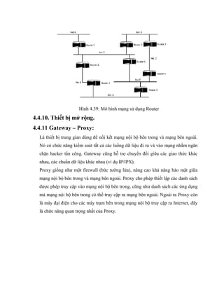 Hình 4.39: Mô hình mạng sử dụng Router
4.4.10. Thiết bị mở rộng.
4.4.11 Gateway – Proxy:
Là thiết bị trung gian dùng để nối kết mạng nội bộ bên trong và mạng bên ngoài.
Nó có chức năng kiểm soát tất cả các luồng dữ liệu đi ra và vào mạng nhằm ngăn
chặn hacker tấn công. Gateway cũng hỗ trợ chuyển đổi giữa các giao thức khác
nhau, các chuẩn dữ liệu khác nhau (ví dụ IP/IPX).
Proxy giống như một firewall (bức tường lửa), nâng cao khả năng bảo mật giữa
mạng nội bộ bên trong và mạng bên ngoài. Proxy cho phép thiết lập các danh sách
được phép truy cập vào mạng nội bộ bên trong, cũng như danh sách các ứng dụng
mà mạng nội bộ bên trong có thể truy cập ra mạng bên ngoài. Ngoài ra Proxy còn
là máy đại điện cho các máy trạm bên trong mạng nội bộ truy cập ra Internet, đây
là chức năng quan trọng nhất của Proxy.
 