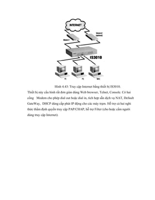Hình 4.43: Truy cập Internet bằng thiết bị IS3010.
Thiết bị này cấu hình rất đơn giản dùng Web browser, Telnet, Console. Có hai
cổng Modem cho phép dial out hoặc dial in, tích hợp sẵn dịch vụ NAT, Default
GateWay, DHCP dùng cấp phát IP động cho các máy trạm. Hỗ trợ cả hai nghi
thức thẩm định quyền truy cập PAP/CHAP, hỗ trợ Filter (cho hoặc cấm người
dùng truy cập Internet).
 