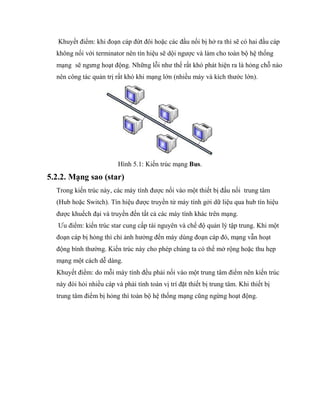 Khuyết điểm: khi đoạn cáp đứt đôi hoặc các đầu nối bị hở ra thì sẽ có hai đầu cáp
không nối với terminator nên tín hiệu sẽ dội ngược và làm cho toàn bộ hệ thống
mạng sẽ ngưng hoạt động. Những lỗi như thế rất khó phát hiện ra là hỏng chỗ nào
nên công tác quản trị rất khó khi mạng lớn (nhiều máy và kích thước lớn).
Hình 5.1: Kiến trúc mạng Bus.
5.2.2. Mạng sao (star)
Trong kiến trúc này, các máy tính được nối vào một thiết bị đấu nối trung tâm
(Hub hoặc Switch). Tín hiệu được truyền từ máy tính gởi dữ liệu qua hub tín hiệu
được khuếch đại và truyền đến tất cả các máy tính khác trên mạng.
Ưu điểm: kiến trúc star cung cấp tài nguyên và chế độ quản lý tập trung. Khi một
đoạn cáp bị hỏng thì chỉ ảnh hưởng đến máy dùng đoạn cáp đó, mạng vẫn hoạt
động bình thường. Kiến trúc này cho phép chúng ta có thể mở rộng hoặc thu hẹp
mạng một cách dễ dàng.
Khuyết điểm: do mỗi máy tính đều phải nối vào một trung tâm điểm nên kiến trúc
này đòi hỏi nhiều cáp và phải tính toán vị trí đặt thiết bị trung tâm. Khi thiết bị
trung tâm điểm bị hỏng thì toàn bộ hệ thống mạng cũng ngừng hoạt động.
 