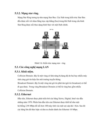 5.3.2. Mạng star ring.
Mạng Star Ring tương tự như mạng Star Bus. Các Hub trong kiến trúc Star Bus
đều được nối với nhau bằng trục cáp thẳng (bus) trong khi Hub trong cấu hình
Star Ring được nối theo dạng hình Star với một Hub chính.
Hình 5.6: Kiến trúc mạng star - ring
5.3. Các công nghệ mạng LAN
5.3.1. Khái niệm.
Collision Domain: đây là một vùng có khả năng bị đụng độ do hai hay nhiều máy
tính cùng gởi tín hiệu lên môi trường truyền thông.
Broadcast Domain: đây là một vùng mà gói tin phát tán (gói tin broadcast) có thể
đi qua được. Trong vùng Broadcast Domain có thể là vùng bao gồm nhiều
Collision Domain.
5.3.2. Ethernet
Đầu tiên, Ethernet được phát triển bởi các hãng Xerox, Digital, Intel vào đầu
những năm 1970. Phiên bản đầu tiên của Ethernet được thiết kế như một
hệ thống 2,94 Mbps để nối hơn 100 máy tính vào một sợi cáp dài 1 Km. Sau đó
các hãng lớn đã thảo luận và đưa ra chuẩn dành cho Ethernet 10 Mbps.
 