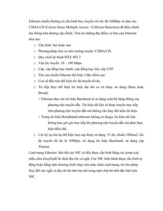 Ethernet chuẩn thường có cấu hình bus, truyền với tốc độ 10Mbps và dựa vào
CSMA/CD (Carrier Sense Multiple Access / Collision Detection) để điều chỉnh
lưu thông trên đường cáp chính. Tóm lại những đặc điểm cơ bản của Ethernet
như sau:
o Cấu hình: bus hoặc star.
o Phương pháp chia sẻ môi trường truyền: CSMA/CD.
o Quy cách kỹ thuật IEEE 802.3
o Vận tốc truyền: 10 – 100 Mbps.
o Cáp: cáp đồng trục mảnh, cáp đồng trục lớn, cáp UTP.
o Tên của chuẩn Ethernet thể hiện 3 đặc điểm sau:
o Con số đầu tiên thể hiện tốc độ truyền tối đa.
o Từ tiếp theo thể hiện tín hiệu dải tần cơ sở được sử dụng (Base hoặc
Broad).
+ Ethernet dựa vào tín hiệu Baseband sẽ sử dụng toàn bộ băng thông của
phương tiện truyền dẫn. Tín hiệu dữ liệu sẽ được truyền trực tiếp
trên phương tiện truyền dẫn mà không cần thay đổi kiểu tín hiệu.
+ Trong tín hiệu Broadband (ethernet không sử dụng), tín hiệu dữ liệu
không bao giờ gởi trực tiếp lên phương tiện truyền dẫn mà phải thực
hiện điều chế.
o Các ký tự còn lại thể hiện loại cáp được sử dụng. Ví dụ: chuẩn 10Base2, tốc
độ truyền tối đa là 10Mbps, sử dụng tín hiệu Baseband, sử dụng cáp
Thinnet.
Card mạng Ethernet: hầu hết các NIC cũ đều được cấu hình bằng các jump (các
chấu cắm chuyển)để ấn định địa chỉ và ngắt. Các NIC hiện hành được cấu hình tự
động hoặc bằng một chương trình chạy trên máy chứa card mạng, nó cho phép
thay đổi các ngắt và địa chỉ bộ nhớ lưu trữ trong một chip bộ nhớ đặc biệt trên
NIC.
 