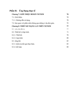 Phần II: Ứng Dụng thực tế
Chương 7: GIỚI THIỆU BOSON NETSIM 70
7.1. Giới thiệu. 70
7.1.1. Hướng dẫn sử dụng. 70
7.2. làm quen với phần mềm thông qua những ví dụ đơn giản. 72
Chương 8: THIẾT KẾ MẠNG LAN TRÊN NETSIM 77
8.1. yêu cầu đặt ra. 77
8.2. Thiết kế và lập trình. 78
8.2.1. Thiết kế. 78
8.2.2. Lập trình. 80
8.3. tổng kết. 85
8.3.1. kiểm tra kết quả thực hiện. 85
8.3.2. kết luận 88
 