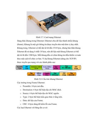 Hình 5.7: Card mạng Ethernet
Dạng thức khung trong Ethernet: Ethernet chia dữ liệu thành nhiều khung
(frame). Khung là một gói thông tin được truyền như một đơn vị duy nhất.
Khung trong Ethernet có thể dài từ 64 đến 1518 byte, nhưng bản thân khung
Ethernet đã sử dụng ít nhất 18 byte, nên dữ liệu một khung Ethernet có thể
dài từ 46 đến 1500 byte. Mỗi khung đều có chứa thông tin điều khiển và tuân
theo một cách tổ chức cơ bản. Ví dụ khung Ethernet (dùng cho TCP/IP)
được truyền qua mạng với các thành phần sau:
Hình 5.8: Cấu trúc khung Ethernet
Các trường trong Frame Ethernet:
o Preamble: 8 byte mở đầu.
o Destination: 6 byte thể hiện địa chỉ MAC đích.
o Source: 6 byte thể hiện địa chỉ MAC nguồn.
o Type: 2 byte thể hiện kiểu giao thức ở tầng trên.
o Data: dữ liệu của Frame.
o CRC: 4 byte dùng để kiểm lỗi của Frame.
Các loại Ethernet với băng tần cơ sở:
 