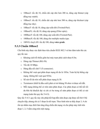 o 10Base2: tốc độ 10, chiều dài cáp nhỏ hơn 200 m, dùng cáp thinnet (cáp
đồng trục mảnh).
o 10Base5: tốc độ 10, chiều dài cáp nhỏ hơn 500 m, dùng cáp thicknet (cáp
đồng trục dày).
o 10BaseT: tốc độ 10, dùng cáp xoắn đôi (Twisted-Pair).
o 10BaseFL: tốc độ 10, dùng cáp quang (Fiber optic).
o 100BaseT: tốc độ 100, dùng cáp xoắn đôi (Twisted-Pair).
o 100BaseX: tốc độ 100, dùng cho multiple media type.
o 100VG-AnyLAN: tốc độ 100, dùng voice grade.
5.3.3 Chuẩn 10Base2
Cấu hình này được xác định theo tiêu chuẩn IEEE 802.3 và bảo đảm tuân thủ các
quy tắc sau:
o Khoảng cách tối thiểu giữa hai máy trạm phải cách nhau 0.5m.
o Dùng cáp Thinnet (RG-58).
o Tốc độ 10 Mbps.
o Dùng đầu nối chữ T (T-connector).
o Không thể vượt quá phân đoạn mạng tối đa là 185m. Toàn bộ hệ thống cáp
mạng không thể vượt quá 925m.
o Số nút tối đa trên mỗi phân đoạn mạng là 30.
o Terminator (thiết bị đầu cuối) phải có trở kháng 50 ohm và được nối đất.
o Mỗi mạng không thể có trên năm phân đoạn. Các phân đoạn có thể nối tối
đa bốn bộ khuếch đại và chỉ có ba trong số năm phân đoạn có thể có nút
mạng (tuân thủ quy tắc 5-4-3).
Quy tắc 5-4-3: quy tắc này cho phép kết hợp đến năm đoạn cáp được nối bởi 4 bộ
chuyển tiếp, nhưng chỉ có 3 đoạn là nối trạm. Theo hình trên ta thấy đoạn 3, 4 chỉ
tồn tại nhằm mục đích làm tăng tổng chiều dài mạng và cho phép máy tính trên
đoạn 1, 2, 5 nằm cùng trên một mạng.
 