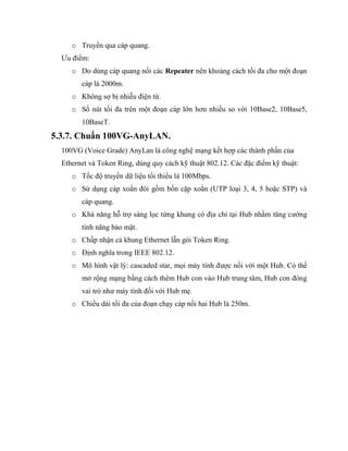 o Truyền qua cáp quang.
Ưu điểm:
o Do dùng cáp quang nối các Repeater nên khoảng cách tối đa cho một đoạn
cáp là 2000m.
o Không sợ bị nhiễu điện từ.
o Số nút tối đa trên một đoạn cáp lớn hơn nhiều so với 10Base2, 10Base5,
10BaseT.
5.3.7. Chuẩn 100VG-AnyLAN.
100VG (Voice Grade) AnyLan là công nghệ mạng kết hợp các thành phần của
Ethernet và Token Ring, dùng quy cách kỹ thuật 802.12. Các đặc điểm kỹ thuật:
o Tốc độ truyền dữ liệu tối thiểu là 100Mbps.
o Sử dụng cáp xoắn đôi gồm bốn cặp xoắn (UTP loại 3, 4, 5 hoặc STP) và
cáp quang.
o Khả năng hỗ trợ sàng lọc từng khung có địa chỉ tại Hub nhằm tăng cường
tính năng bảo mật.
o Chấp nhận cả khung Ethernet lẫn gói Token Ring.
o Định nghĩa trong IEEE 802.12.
o Mô hình vật lý: cascaded star, mọi máy tính được nối với một Hub. Có thể
mở rộng mạng bằng cách thêm Hub con vào Hub trung tâm, Hub con đóng
vai trò như máy tính đối với Hub mẹ.
o Chiều dài tối đa của đoạn chạy cáp nối hai Hub là 250m.
 