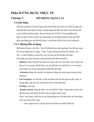 Phần II:ỨNG DỤNG THỰC TẾ
Chương 7: MÔ PHỎNG MẠNG LAN
7.1.Giới thiệu.
Nếu bạn là người yêu thích mạng máy tính đã khi nào tự hỏi các thiết bị mạng mà
mình đã được giới thiệu nó thực sự hoạt động như thế nào chưa? Làm thế nào để
có các thiết bị để thực hành . Boson Netsim for CCNP 7.0 là một phần mềm
giúp các bạn có thể tự mình xây dựng được các hệ thống mạng từ đơn giản đến
phức tạp thông qua việc thiết kế logic và cấu hình thiết bị cho các hệ thống đó.
7.1.1. Hướng dẫn sử dụng.
Mở Boson Netsim, vào File > New NetMap để tạo một topology. Sau khi tạo xong
thì lưu lại (thành file có dạng *.top). Trong chương trình Boson NetSim, vào
File > Load NetMap và chọn file .top vừa mới tạo để bắt đầu cấu hình.
Giới thiệu qua một số button trong chương trình Boson NetSim:
o eRouters: được dùng để lựa chọn các router cho việc cấu hình. Giả sử topo của
bạn có 2 con router, khi đó bấm vào nút eRouters sẽ xuất hiện ra 2 con router,
click chọn con router tương ứng để bắt đầu cầu hình.
o eSwitches (dùng cho switch) và eStations (dùng cho mày trạm) tương tự như
eRouters
o Lab Navigator: các bài lab có sẵn mà Boson hỗ trợ (bao gồm cả file .topo và
huớng dẫn), bạn chỉ việc load bài lab lên và cấu hình thôi!
o NetMap: xem topo
o Remote control: dùng để telnet vào các thiết bị. Thay vì bạn chọn vào các nút
eRouters hay eSwitches thì bạn cũng có dùng công cụ này.
Chú ý: bạn cũng có thể lưu lại cấu hình giống như câu lệnh copy run start bằng
cách vào menu File, chọn:
+ Save single device config: để lưu cấu hình của thiết bị hiện tại
 