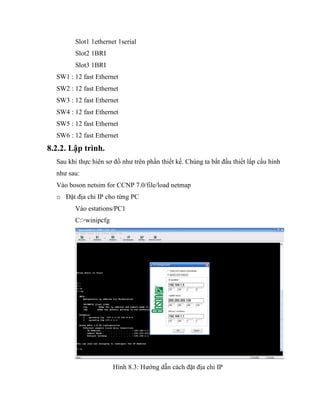 Slot1 1ethernet 1serial
Slot2 1BRI
Slot3 1BRI
SW1 : 12 fast Ethernet
SW2 : 12 fast Ethernet
SW3 : 12 fast Ethernet
SW4 : 12 fast Ethernet
SW5 : 12 fast Ethernet
SW6 : 12 fast Ethernet
8.2.2. Lập trình.
Sau khi thực hiên sơ đồ như trên phần thiết kế. Chúng ta bắt đầu thiết lấp cấu hình
như sau:
Vào boson netsim for CCNP 7.0/file/load netmap
o Đặt địa chỉ IP cho từng PC
Vào estations/PC1
C:>winipcfg
Hình 8.3: Hướng dẫn cách đặt địa chỉ IP
 