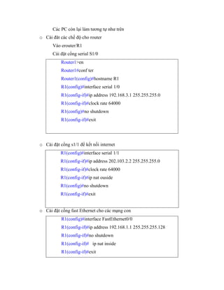 Các PC còn lại làm tương tự như trên
o Cài đăt các chế độ cho router
Vào erouter/R1
Cài đặt cổng serial S1/0
Router1>en
Router1#conf ter
Router1(config)#hostname R1
R1(config)#interface serial 1/0
R1(config-if)#ip address 192.168.3.1 255.255.255.0
R1(config-if)#clock rate 64000
R1(config)#no shutdown
R1(config-if)#exit
o Cài đặt cổng s1/1 để kết nối internet
R1(config)#interface serial 1/1
R1(config-if)#ip address 202.103.2.2 255.255.255.0
R1(config-if)#clock rate 64000
R1(config-if)#ip nat ouside
R1(config)#no shutdown
R1(config-if)#exit
o Cài đặt cổng fast Ethernet cho các mạng con
R1(config)#interface FastEthernet0/0
R1(config-if)#ip address 192.168.1.1 255.255.255.128
R1(config-if)#no shutdown
R1(config-if)# ip nat inside
R1(config-if)#exit
 