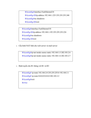 R1(config)#interface FastEthernet2/0
R1(config-if)#ip address 192.168.1.225 255.255.255.240
R1(config)#no shutdown
R1(config-if)#exit
R1(config)#interface FastEthernet3/0
R1(config-if)#ip address 192.168.1.193 255.255.255.224
R1(config)#no shutdown
R1(config-if)#exit
o Cấu hình NAT tĩnh cho web server và mail server
R1(config)#ip nat inside source static 192.168.1.5 202.103.2.6
R1(config)#ip nat inside source static 192.168.1.6 202.103.2.7
o Định tuyến cho R1 thông với R1 và R3
R1(config)# ip route 192.168.2.0 255.255.255.0 192.168.3.1
R1(config)# ip route 0.0.0.0 0.0.0.0 202.103.2.2
R1(config)#exit
R1#wr
 