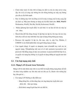o Client (máy trạm): là máy tính sử dụng các dịch vụ mà các máy server cung
cấp. Do xử lý số công việc không lớn nên thông thường các máy này không
yêu cầu có cấu hình mạnh.
o Peer: là những máy tính vừa đóng vai trò là máy sử dụng vừa là máy cung cấp
các dịch vụ. Máy peer thường sử dụng các hệ điều hành như: DOS, WinNT
Workstation, Win9X, Win Me, Win2K Professional, WinXP...
o Media (phương tiện truyền dẫn): là cách thức và vật liệu nối kết các máy lại
với nhau.
o Shared data (dữ liệu dùng chung): là tập hợp các tập tin, thư mục mà các máy
tính chia sẻ để các máy tính khác truy cập sử dụng chúng thông qua mạng.
o Resource (tài nguyên): là tập tin, thư mục, máy in, máy Fax, Modem, ổ
CDROM và các thành phần khác mà người dùng mạng sử dụng.
o User (người dùng): là người sử dụngmáy trạm (client)để truy xuất các tài
nguyên mạng. Thôngthường một user sẽ có một username (account)và một
password. Hệ thống mạng sẽ dựa vào username và password để biết bạn là ai,
có quyền vào mạng hay không và có quyền sử dụng những tài nguyên nào trên
mạng.
1.2. Các loại mạng máy tính
1.2.1. Mạng LAN (Local Area Network)
Mạng LAN là một nhóm máy tính và các thiết bị truyền thông mạng được nối kết
với nhau trong mộtkhu vực nhỏ như một toà nhà cao ốc, khuôn viên trường đại
học, khu giải trí ...
o Các mạng LAN thường có đặc điểm sau:
- Băng thông lớn, có khả năng chạy các ứng dụng trực tuyến như xem
phim, hội thảo qua mạng.
- Kích thước mạng bị giới hạn bởi các thiết bị.
 