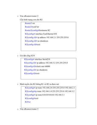 o Vào eRouters/router 2
Cấu hình mạng con cho R2
Router2>en
Router2#conf ter
Router2(config)#hostname R2
R2(config)# interface FastEthernet 0/0
R2(config-if)# ip address 192.168.2.1 255.255.255.0
R2(config-if)# no shutdown
R2(config-if)#exit
o Cài đặt cổng S2/0
R2(config)# interface Serial2/0
R2(config-if)# ip address 192.168.3.2 255.255.255.0
R2(config-if)#clock rate 64000
R2(config-if)# no shutdown
R2(config-if)#exit
o Định tuyến cho R2 thông R1 và R2 ra đươc net
R2(config)# ip route 192.168.2.0 255.255.255.0 192.168.2.1
R2(config)#ip route 192.168.1.0 255.255.255.0 192.168.3.2
R2(config)# ip route 0.0.0.0 0.0.0.0 192.168.3.1
R2(config)#exit
R2#wr
o Vào eRouters/router 3
 