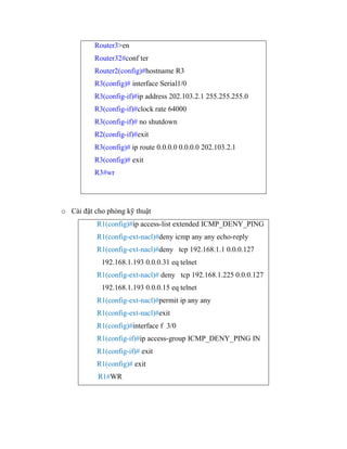 Router3>en
Router32#conf ter
Router2(config)#hostname R3
R3(config)# interface Serial1/0
R3(config-if)#ip address 202.103.2.1 255.255.255.0
R3(config-if)#clock rate 64000
R3(config-if)# no shutdown
R2(config-if)#exit
R3(config)# ip route 0.0.0.0 0.0.0.0 202.103.2.1
R3(config)# exit
R3#wr
o Cài đặt cho phòng kỹ thuật
R1(config)#ip access-list extended ICMP_DENY_PING
R1(config-ext-nacl)#deny icmp any any echo-reply
R1(config-ext-nacl)#deny tcp 192.168.1.1 0.0.0.127
192.168.1.193 0.0.0.31 eq telnet
R1(config-ext-nacl)# deny tcp 192.168.1.225 0.0.0.127
192.168.1.193 0.0.0.15 eq telnet
R1(config-ext-nacl)#permit ip any any
R1(config-ext-nacl)#exit
R1(config)#interface f 3/0
R1(config-if)#ip access-group ICMP_DENY_PING IN
R1(config-if)# exit
R1(config)# exit
R1#WR
 