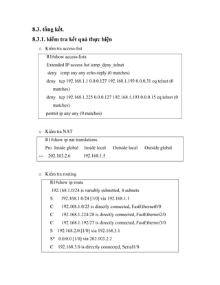 8.3. tổng kết.
8.3.1. kiểm tra kết quả thực hiện
o Kiểm tra access-list
R1#show access-lists
Extended IP access list icmp_deny_telnet
deny icmp any any echo-reply (0 matches)
deny tcp 192.168.1.1 0.0.0.127 192.168.1.193 0.0.0.31 eq telnet (0
matches)
deny tcp 192.168.1.225 0.0.0.127 192.168.1.193 0.0.0.15 eq telnet (0
matches)
permit ip any any (0 matches)
o Kiểm tra NAT
R1#show ip nat translations
Pro Inside global Inside local Outside local Outside global
--- 202.103.2.6 192.168.1.5
o Kiểm tra routing
R1#show ip route
192.168.1.0/24 is variably subnetted, 4 subnets
S 192.168.1.0/24 [1/0] via 192.168.1.1
C 192.168.1.0/25 is directly connected, FastEthernet0/0
C 192.168.1.224/28 is directly connected, FastEthernet2/0
C 192.168.1.192/27 is directly connected, FastEthernet3/0
S 192.168.2.0 [1/0] via 192.168.3.1
S* 0.0.0.0 [1/0] via 202.103.2.2
C 192.168.3.0 is directly connected, Serial1/0
 