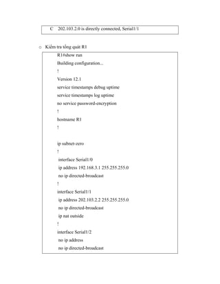 C 202.103.2.0 is directly connected, Serial1/1
o Kiểm tra tổng quát R1
R1#show run
Building configuration...
!
Version 12.1
service timestamps debug uptime
service timestamps log uptime
no service password-encryption
!
hostname R1
!
ip subnet-zero
!
interface Serial1/0
ip address 192.168.3.1 255.255.255.0
no ip directed-broadcast
!
interface Serial1/1
ip address 202.103.2.2 255.255.255.0
no ip directed-broadcast
ip nat outside
!
interface Serial1/2
no ip address
no ip directed-broadcast
 