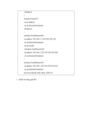 shutdown
!
interface Serial1/3
no ip address
no ip directed-broadcast
shutdown
!
interface FastEthernet0/0
ip address 192.168.1.1 255.255.255.128
no ip directed-broadcast
ip nat inside
interface FastEthernet2/0
ip address 192.168.1.225 255.255.255.240
no ip directed-broadcast
!
interface FastEthernet3/0
ip address 192.168.1.193 255.255.255.224
no ip directed-broadcast
ip access-group icmp_deny_telnet in
o Kiểm tra tổng quát R2
 