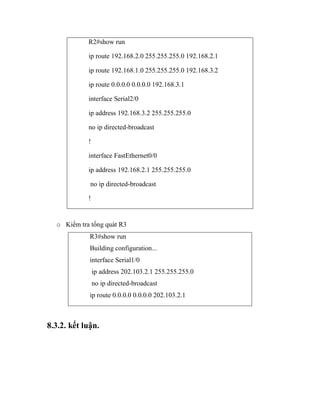 R2#show run
ip route 192.168.2.0 255.255.255.0 192.168.2.1
ip route 192.168.1.0 255.255.255.0 192.168.3.2
ip route 0.0.0.0 0.0.0.0 192.168.3.1
interface Serial2/0
ip address 192.168.3.2 255.255.255.0
no ip directed-broadcast
!
interface FastEthernet0/0
ip address 192.168.2.1 255.255.255.0
no ip directed-broadcast
!
o Kiểm tra tổng quát R3
R3#show run
Building configuration...
interface Serial1/0
ip address 202.103.2.1 255.255.255.0
no ip directed-broadcast
ip route 0.0.0.0 0.0.0.0 202.103.2.1
8.3.2. kết luận.
 