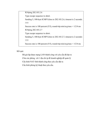 R3#ping 202.103.2.6
Type escape sequence to abort.
Sending 5, 100-byte ICMP Echos to 202.103.2.6, timeout is 2 seconds:
!!!!!
Success rate is 100 percent (5/5), round-trip min/avg/max = 1/2/4 ms
R3#ping 202.103.2.7
Type escape sequence to abort.
Sending 5, 100-byte ICMP Echos to 202.103.2.7, timeout is 2 seconds:
!!!!!
Success rate is 100 percent (5/5), round-trip min/avg/max = 1/2/4 ms
Kết quả:
Đã giả lập được mạng LAN thành công với yêu cầu đã đạt ra
Chia các phòng với 1 địa chỉ ip để doanh nghiệp dễ quản lý
Cấu hình NAT tĩnh thành công theo yêu cầu đặt ra
Cấu hình phòng kỹ thuật theo yêu cầu.
 
