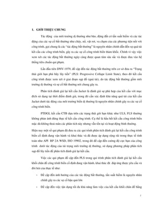 1. GIỚI THIỆU CHUNG

       Tác động của môi trường dị thường như bão, động đất có tần suất hiếm và các tác
động của các sự cố bất thường như cháy, nổ, vật rơi, va chạm của các phương tiện nổi với
công trình, gọi chung là các “tác động bất thường” là nguyên nhân chính dẫn đến sự quá tải
kết cấu các công trình biển, gây ra các sự cố công trình biển thảm khốc. Chính vì vậy việc
xem xét các tác động bất thường ngày càng được quan tâm sâu sắc và được đưa vào hệ
thống tiêu chuẩn qui phạm.

       Lần đầu tiên DNV-1979, đề cập đến tác động bất thường trên cơ sở đưa ra “Trạng
thái giới hạn phá hũy lũy tiến” (PLS: Progressive Collape Limit State), theo đó kết cấu
công trình được xem xét ở giai đoạn sụp đổ (quá tải), do tác động bất thường gồm môi
trường dị thường và sự cố bất thường nói chung gây ra.

       Phân tích đánh giá lại kết cấu Jacket là đánh giá sự phù hợp của kết cấu với mục
đích sử dụng tại thời điểm đánh giá, trong đó cần xác định khả năng quá tải của kết cấu
Jacket dưới tác động của môi trường biển dị thường là nguyên nhân chính gây ra các sự cố
công trình biển.

       PTĐGL kết cấu CTB dựa trên các trạng thái gới hạn khác như ULS, FLS thường
không phản ánh đúng thực tế kết cấu công trình. Cụ thể là hầu hết kết cấu công trình biển
mặc dù không thoả mãn các phân tích này nhưng vẫn tồn tại và hoạt động bình thường.

Hiện nay một số qui phạm đã đưa ra các qui trình phân tích đánh giá lại kết cấu công trình
biển cố định đang vận hành và khai thác và đã được áp dụng rộng rãi trong thực tế tính
toán như API RP 2A WSD, ISO 19902, trong đó đề cập đến cường độ cực hạn của công
trình dưới tác động của tải trọng môi trường dị thường, sử dụng phương pháp phân tích
sụp đổ lũy tiến để phân tích đánh giá lại kết cấu.

       Việc các qui phạm đề cập đến PLS trong qui trình phân tích đánh giá lại kết cấu
khối chân đế công trình biển cố định đang vận hành, khai thác đã đáp ứng được yêu cầu và
đòi hỏi của thực tế như:

   -   Đề cập đến ảnh hưởng của các tác động bất thường, tần suất hiếm là nguyên nhân
       chính gây ra các sự cố hậu quả lớn

   -   Đề cập đến việc tận dụng tối đa khả năng làm việc của kết cấu khối chân đế bằng

                                                                                        1
 