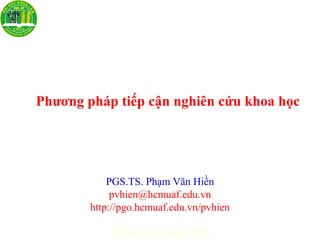 PGS.TS. Phạm Văn Hiền
pvhien@hcmuaf.edu.vn
http://pgo.hcmuaf.edu.vn/pvhien
TP. Hồ Chí Minh, 2010
Phương pháp tiếp cận nghiên cứu khoa học
 