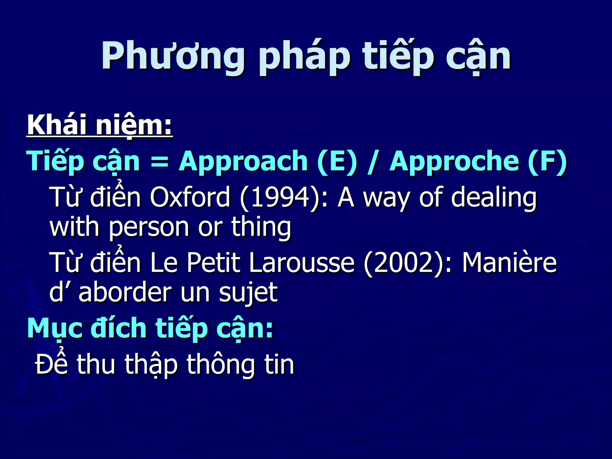 Phương pháp tiếp cận
Khái niệm:
Tiếp cận = Approach (E) / Approche (F)
  Từ điển Oxford (1994): A way of dealing
  with person or thing
  Từ điển Le Petit Larousse (2002): Manière
  d’ aborder un sujet
Mục đích tiếp cận:
 Để thu thập thông tin
 