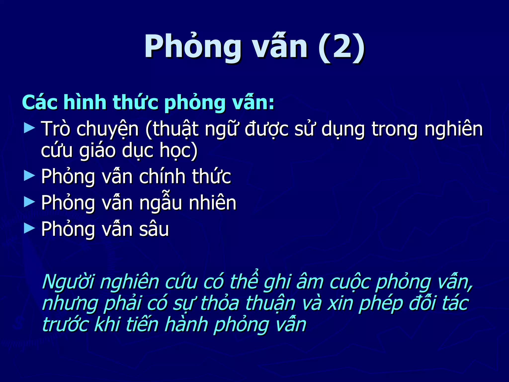 Phỏng vấn (2)
Các hình thức phỏng vấn:
► Trò chuyện (thuật ngữ được sử dụng trong nghiên
  cứu giáo dục học)
► Phỏng vấn chính thức
► Phỏng vấn ngẫu nhiên
► Phỏng vấn sâu


  Người nghiên cứu có thể ghi âm cuộc phỏng vấn,
  nhưng phải có sự thỏa thuận và xin phép đối tác
  trước khi tiến hành phỏng vấn
 