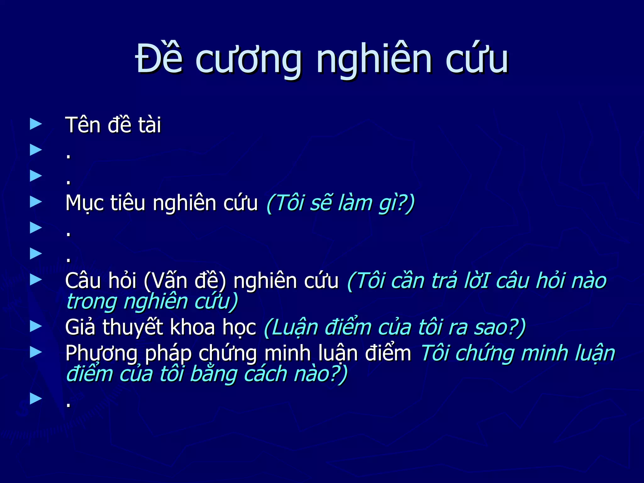 Đề cương nghiên cứu
►   Tên đề tài
►   .
►   .
►   Mục tiêu nghiên cứu (Tôi sẽ làm gì?)
►   .
►   .
►   Câu hỏi (Vấn đề) nghiên cứu (Tôi cần trả lờI câu hỏi nào
    trong nghiên cứu)
►   Giả thuyết khoa học (Luận điểm của tôi ra sao?)
►   Phương pháp chứng minh luận điểm Tôi chứng minh luận
    điểm của tôi bằng cách nào?)
►   .
 