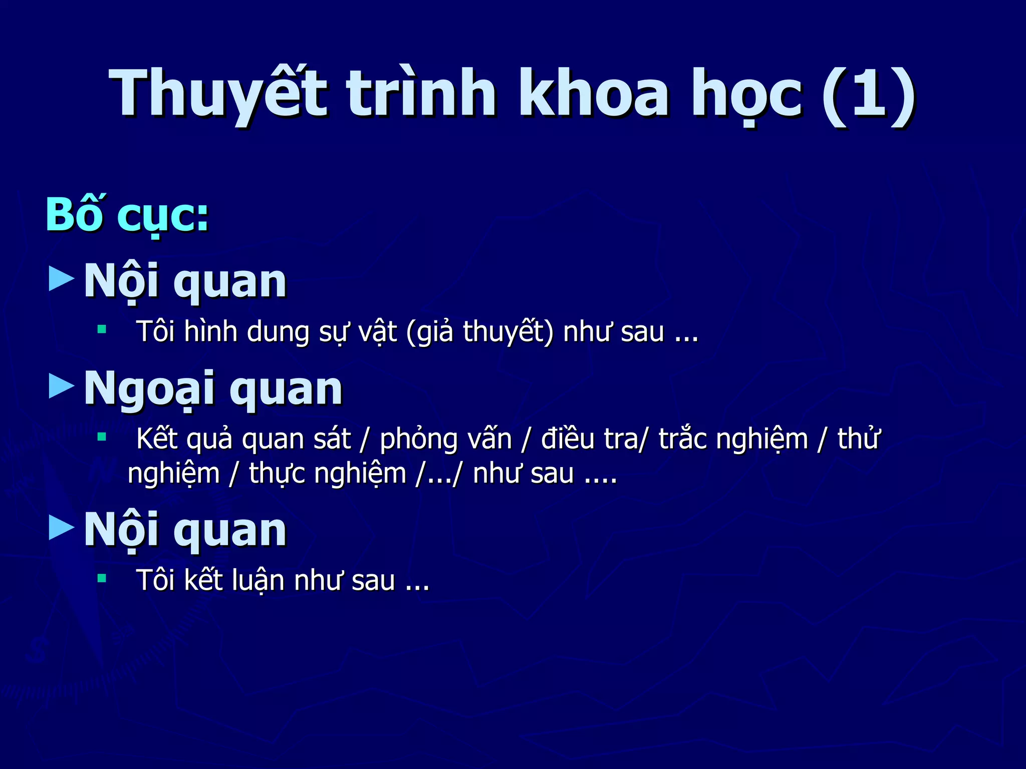 Thuyết trình khoa học (1)
Bố cục:
► Nội quan
   Tôi hình dung sự vật (giả thuyết) như sau ...

► Ngoại     quan
   Kết quả quan sát / phỏng vấn / điều tra/ trắc nghiệm / thử
    nghiệm / thực nghiệm /.../ như sau ....

► Nội   quan
   Tôi kết luận như sau ...
 